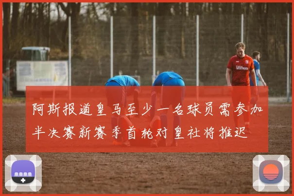 阿斯报道皇马至少一名球员需参加半决赛新赛季首轮对皇社将推迟