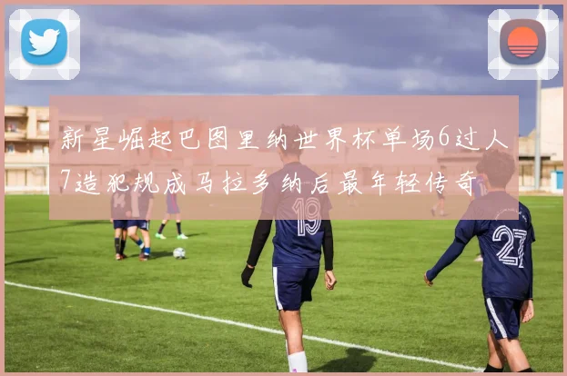 新星崛起巴图里纳世界杯单场6过人7造犯规成马拉多纳后最年轻传奇
