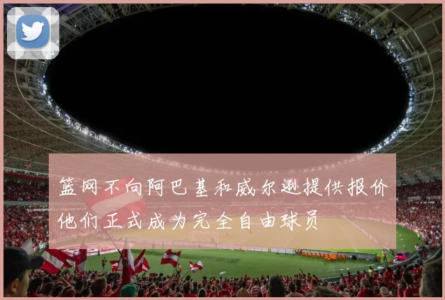 篮网不向阿巴基和威尔逊提供报价他们正式成为完全自由球员