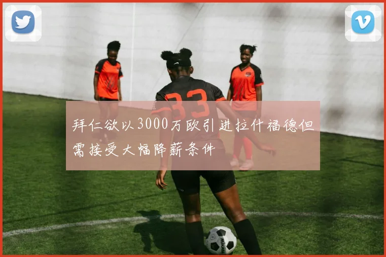 拜仁欲以3000万欧引进拉什福德但需接受大幅降薪条件