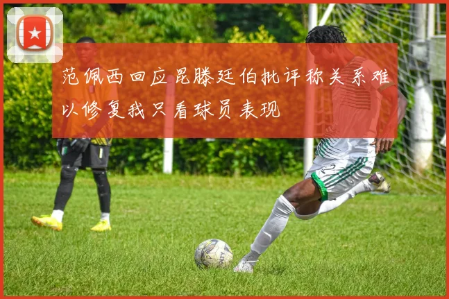 范佩西回应昆滕廷伯批评称关系难以修复我只看球员表现