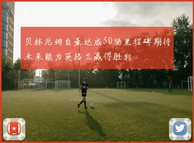 贝林厄姆自豪达成50场里程碑期待未来能为英格兰赢得胜利