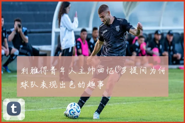 利雅得青年人主帅回忆C罗提问为何球队表现出色的趣事