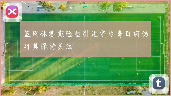 篮网休赛期险些引进字母哥目前仍对其保持关注