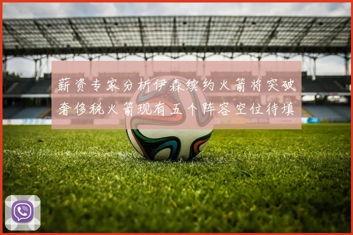 薪资专家分析伊森续约火箭将突破奢侈税火箭现有五个阵容空位待填补