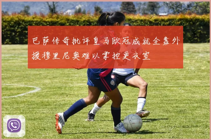 巴萨传奇批评皇马欧冠成就全靠外援穆里尼奥难以掌控更衣室