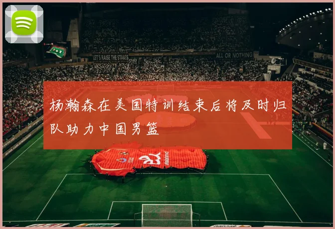 杨瀚森在美国特训结束后将及时归队助力中国男篮
