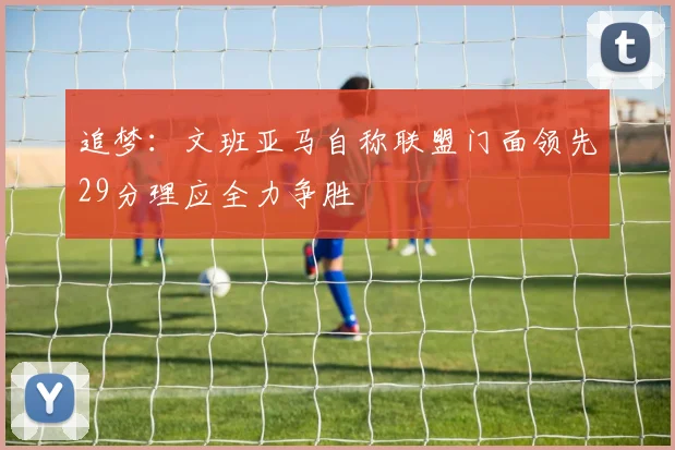 追梦：文班亚马自称联盟门面领先29分理应全力争胜