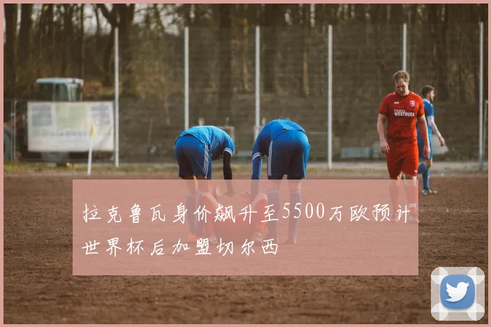 拉克鲁瓦身价飙升至5500万欧预计世界杯后加盟切尔西