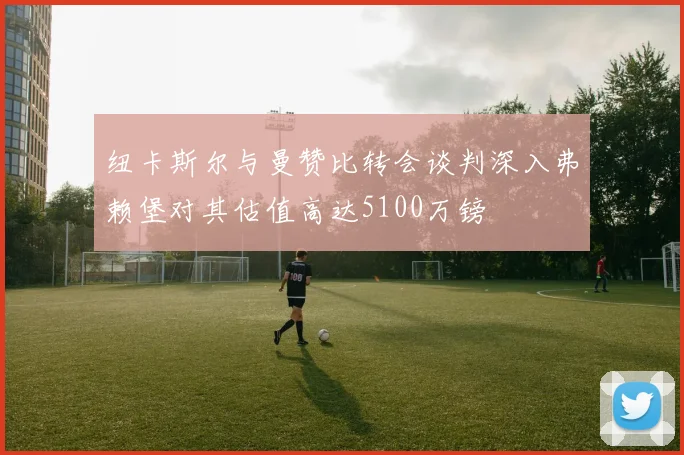 纽卡斯尔与曼赞比转会谈判深入弗赖堡对其估值高达5100万镑