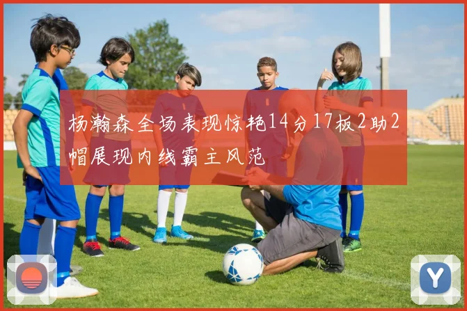 杨瀚森全场表现惊艳14分17板2助2帽展现内线霸主风范