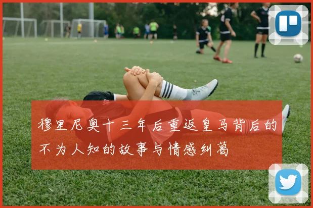 穆里尼奥十三年后重返皇马背后的不为人知的故事与情感纠葛