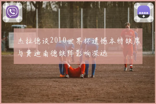 杰拉德谈2010世界杯遗憾本特缺席与费迪南德缺阵影响深远