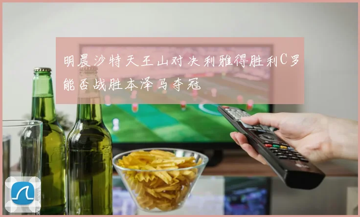 明晨沙特天王山对决利雅得胜利C罗能否战胜本泽马夺冠