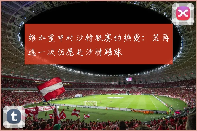 维加重申对沙特联赛的热爱：若再选一次仍愿赴沙特踢球