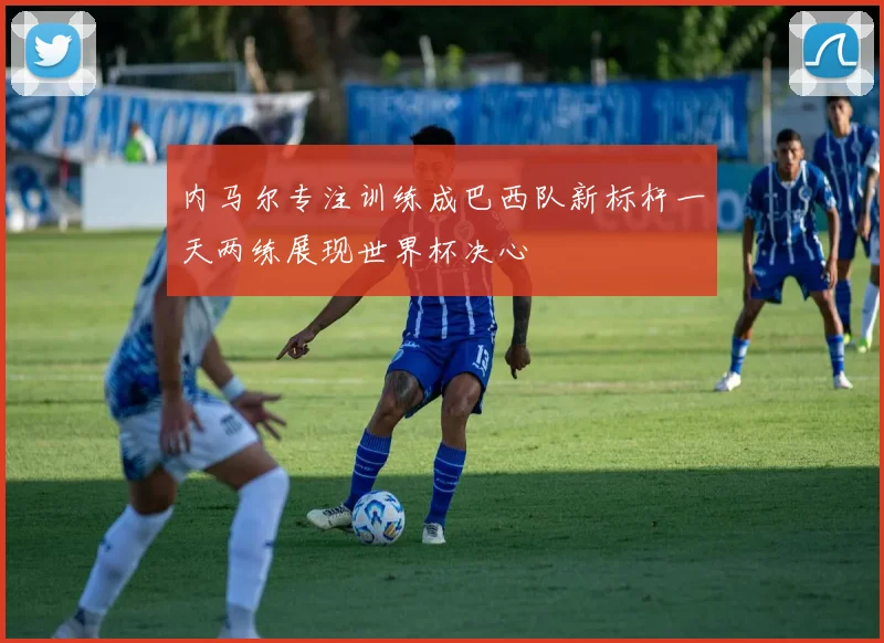 内马尔专注训练成巴西队新标杆一天两练展现世界杯决心