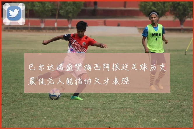 巴尔达诺盛赞梅西阿根廷足球历史最佳无人能挡的天才表现