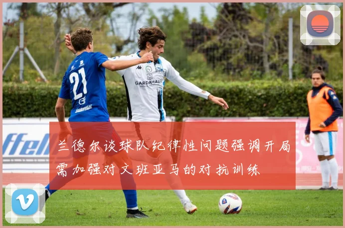 兰德尔谈球队纪律性问题强调开局需加强对文班亚马的对抗训练