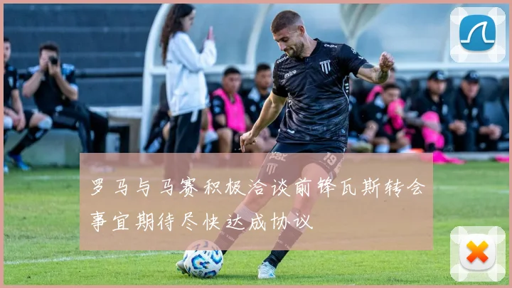罗马与马赛积极洽谈前锋瓦斯转会事宜期待尽快达成协议