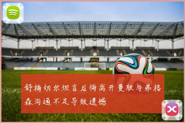 舒梅切尔坦言后悔离开曼联与弗格森沟通不足导致遗憾